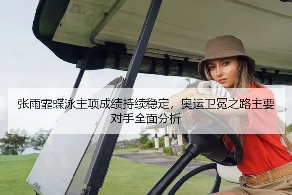 张雨霏蝶泳主项成绩持续稳定，奥运卫冕之路主要对手全面分析